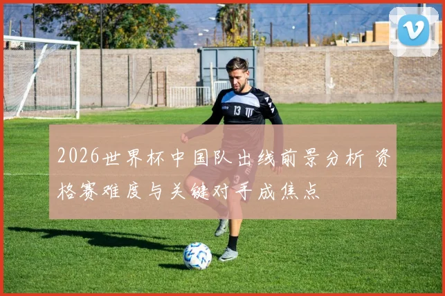 2026世界杯中国队出线前景分析 资格赛难度与关键对手成焦点