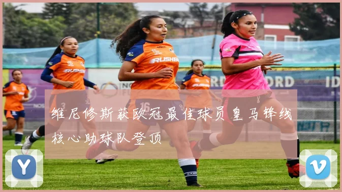 维尼修斯获欧冠最佳球员皇马锋线核心助球队登顶