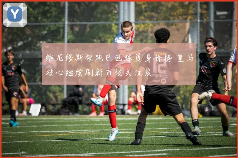 维尼修斯领跑巴西球员身价榜 皇马核心继续刷新市场关注度