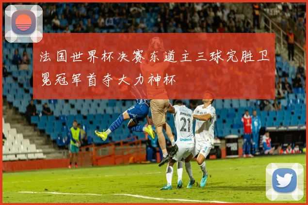 法国世界杯决赛东道主三球完胜卫冕冠军首夺大力神杯