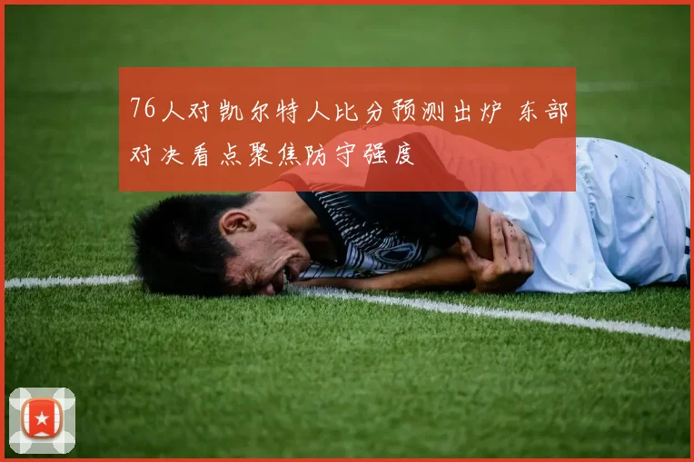 76人对凯尔特人比分预测出炉 东部对决看点聚焦防守强度