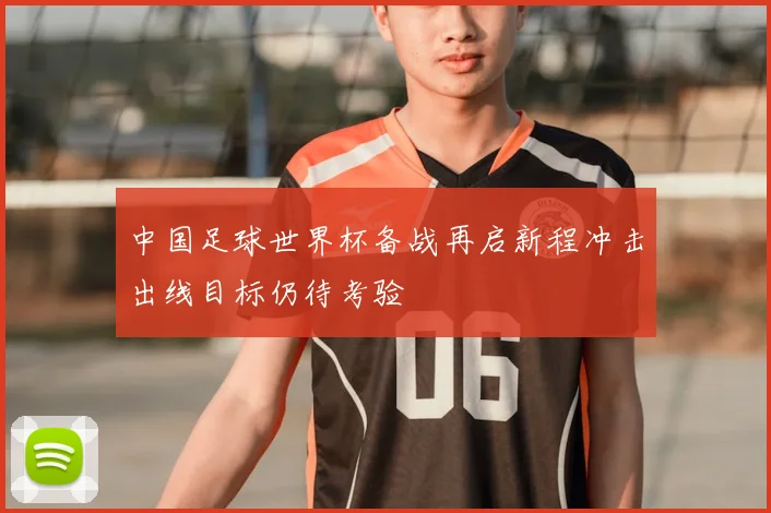 中国足球世界杯备战再启新程冲击出线目标仍待考验