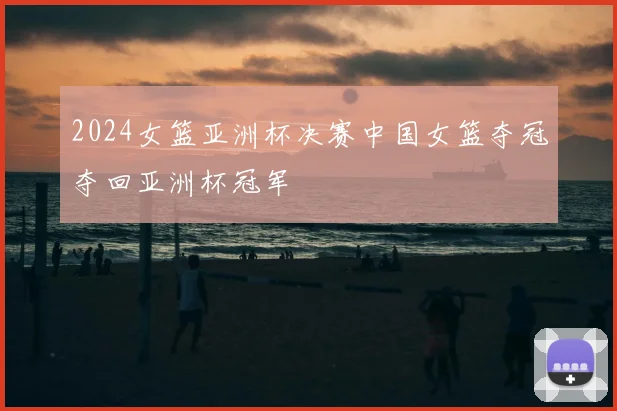 2024女篮亚洲杯决赛中国女篮夺冠夺回亚洲杯冠军