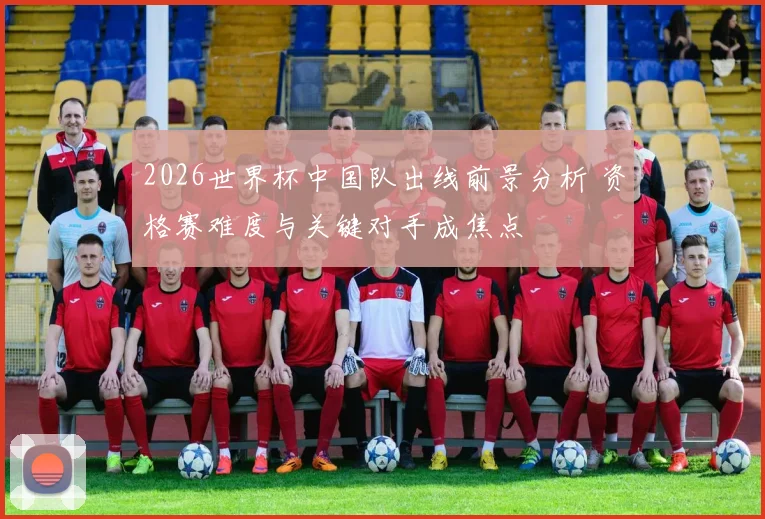 2026世界杯中国队出线前景分析 资格赛难度与关键对手成焦点