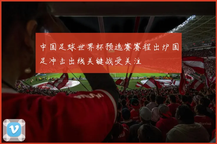 中国足球世界杯预选赛赛程出炉国足冲击出线关键战受关注