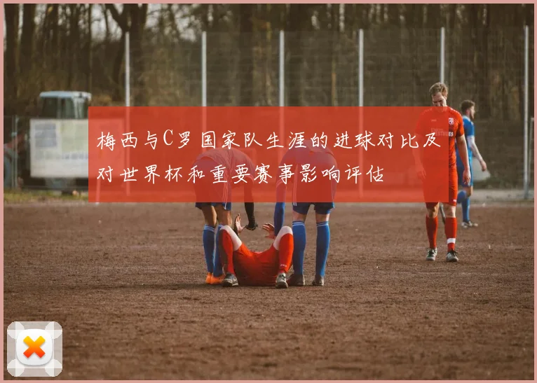 梅西与C罗国家队生涯的进球对比及对世界杯和重要赛事影响评估