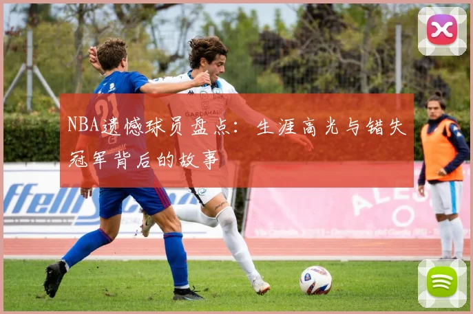 NBA遗憾球员盘点：生涯高光与错失冠军背后的故事