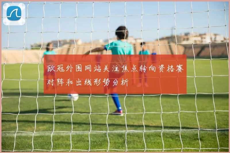 欧冠外围网站关注焦点转向资格赛对阵和出线形势分析