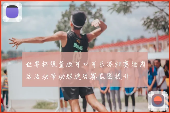 世界杯限量版可口可乐亮相赛场周边活动带动球迷观赛氛围提升