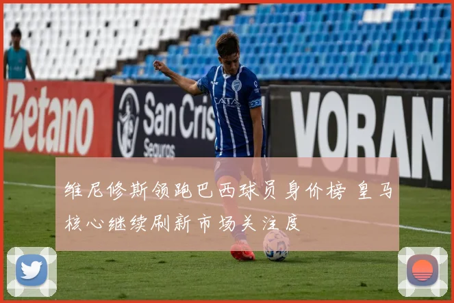 维尼修斯领跑巴西球员身价榜 皇马核心继续刷新市场关注度
