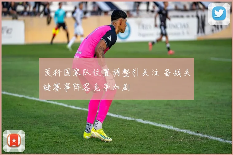 莫科国家队位置调整引关注 备战关键赛事阵容竞争加剧