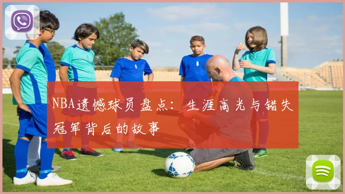 NBA遗憾球员盘点：生涯高光与错失冠军背后的故事