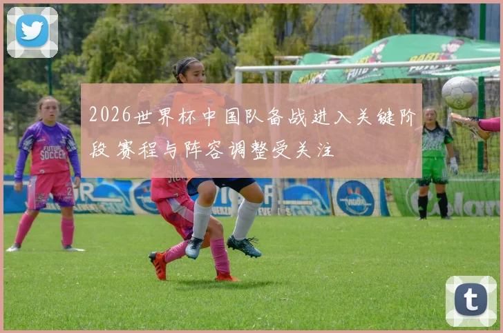 2026世界杯中国队备战进入关键阶段 赛程与阵容调整受关注