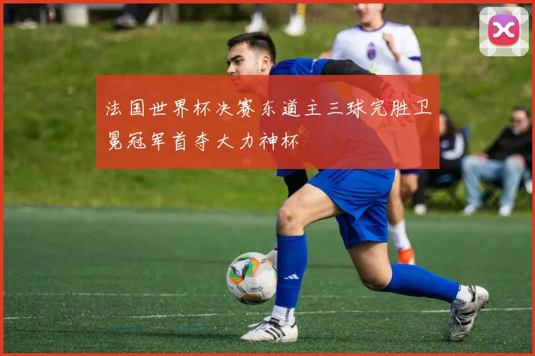 法国世界杯决赛东道主三球完胜卫冕冠军首夺大力神杯