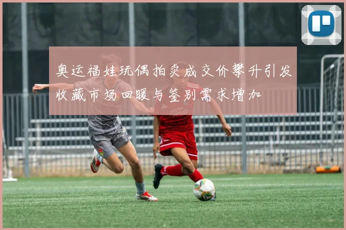 奥运福娃玩偶拍卖成交价攀升引发收藏市场回暖与鉴别需求增加