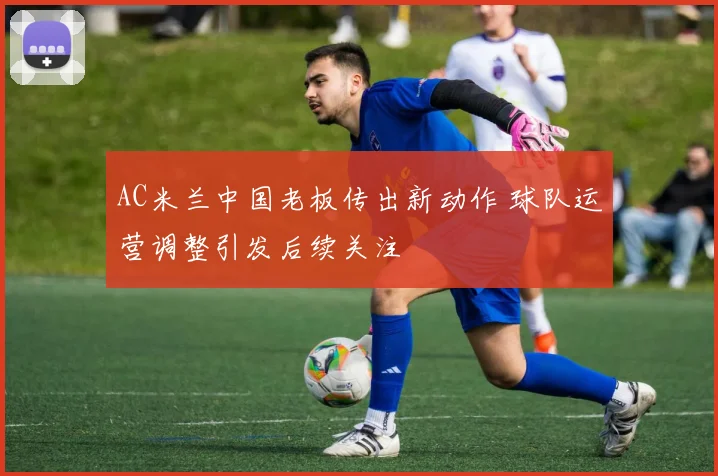AC米兰中国老板传出新动作 球队运营调整引发后续关注
