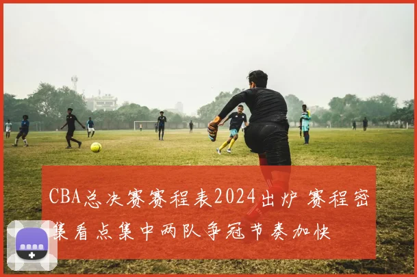 CBA总决赛赛程表2024出炉 赛程密集看点集中两队争冠节奏加快