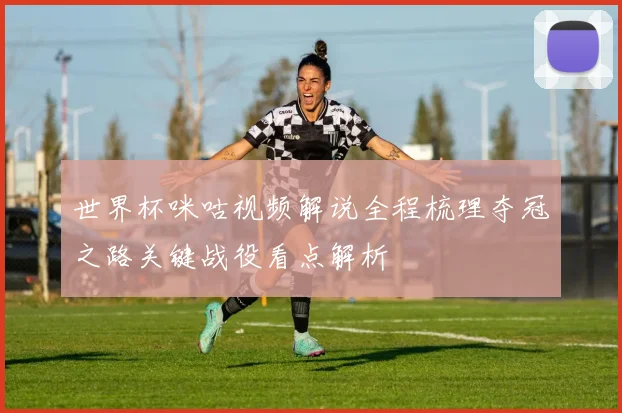 世界杯咪咕视频解说全程梳理夺冠之路关键战役看点解析