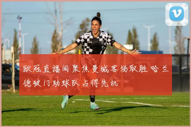 欧冠直播间聚焦曼城客场取胜 哈兰德破门助球队占得先机