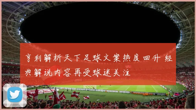 亨利解析天下足球文案热度回升 经典解说内容再受球迷关注