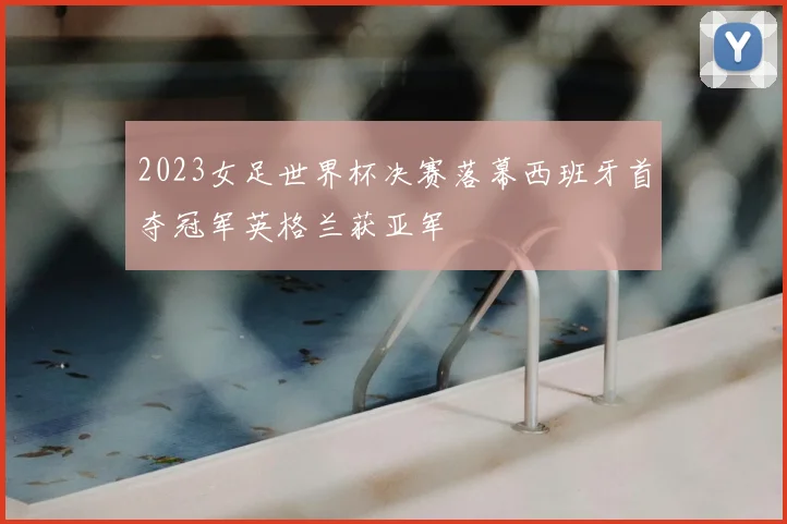 2023女足世界杯决赛落幕西班牙首夺冠军英格兰获亚军