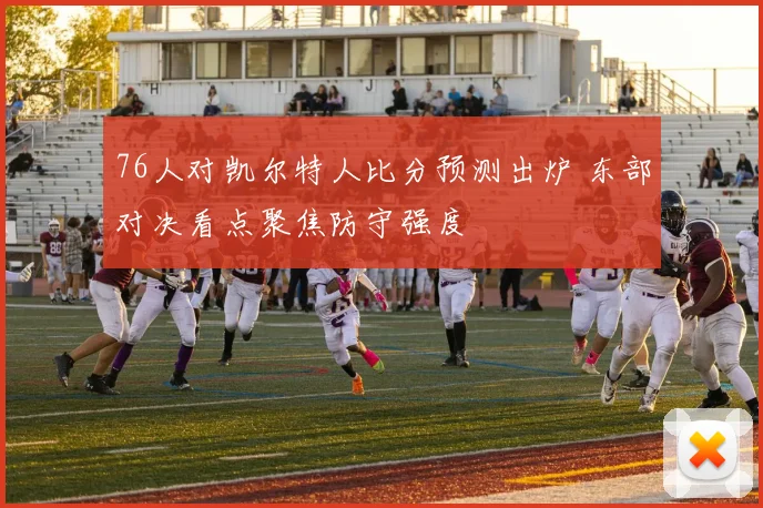 76人对凯尔特人比分预测出炉 东部对决看点聚焦防守强度