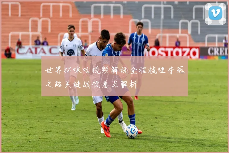 世界杯咪咕视频解说全程梳理夺冠之路关键战役看点解析