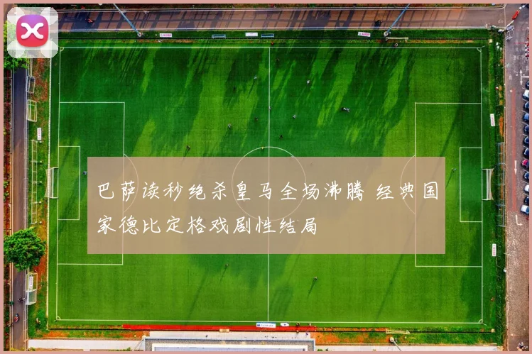 巴萨读秒绝杀皇马全场沸腾 经典国家德比定格戏剧性结局