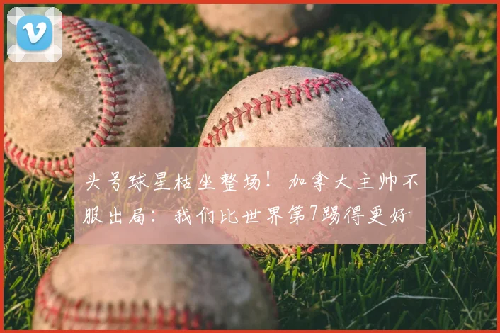 头号球星枯坐整场!加拿大主帅不服出局:我们比世界第7踢得更好
