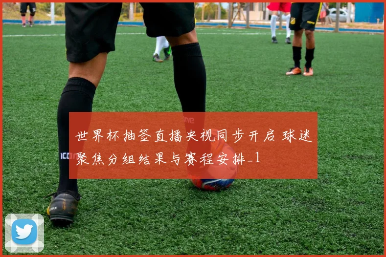 世界杯抽签直播央视同步开启 球迷聚焦分组结果与赛程安排_1