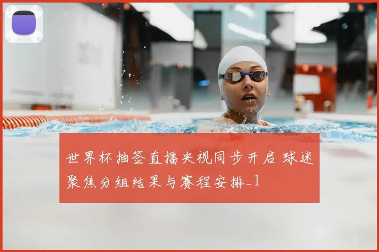 世界杯抽签直播央视同步开启 球迷聚焦分组结果与赛程安排_1