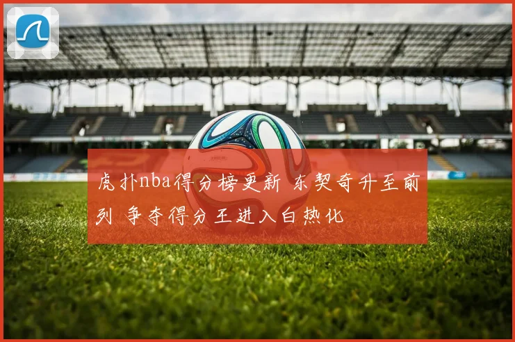 虎扑nba得分榜更新 东契奇升至前列 争夺得分王进入白热化