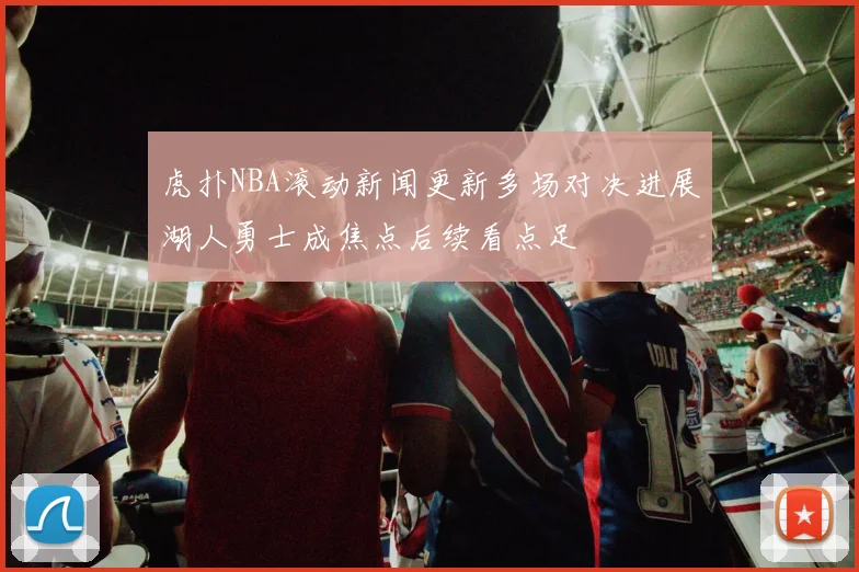 虎扑NBA滚动新闻更新多场对决进展湖人勇士成焦点后续看点足