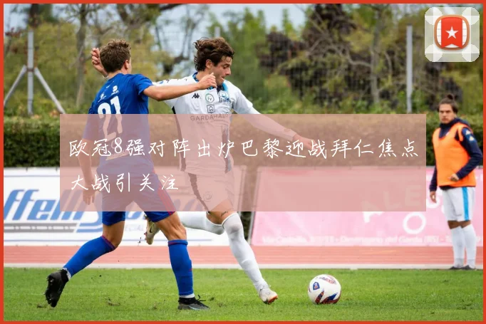 欧冠8强对阵出炉巴黎迎战拜仁焦点大战引关注