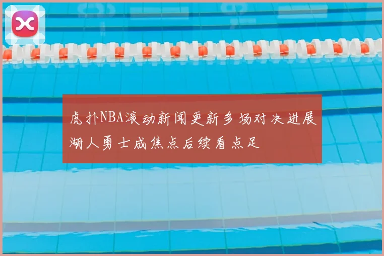 虎扑NBA滚动新闻更新多场对决进展湖人勇士成焦点后续看点足